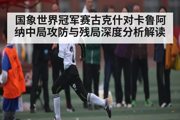 国象世界冠军赛古克什对卡鲁阿纳中局攻防与残局深度分析解读（kaiyun）