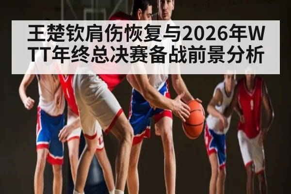 王楚钦肩伤恢复与2026年WTT年终总决赛备战前景分析